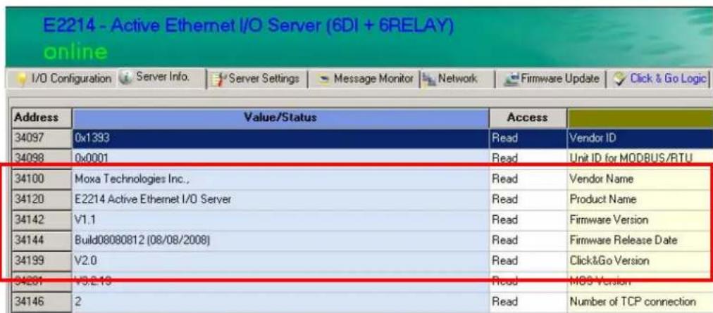 E2214 - Active Ethernet I/O Server (6DI + 6RELAY) online I/O Configuration Server Info. Server Settings Message Monitor Network Firmware Update Click & Go Logic Address Value/Status Access 34097 0x1393 Read Vendor ID 34098 0x0001 Read Unit ID for MODBUS/RTU 34100 Moxa Technologies Inc., Read Vendor Name 34120 E2214 Active Ethernet I/O Server Read Product Name 34142 V1.1 Read Firmware Version 34144 Build08080812 (08/08/2008) Read Firmware Release Date 34199 V2.0 Read Click&Go Version 34261 V3.2.15 Read MS Version 34146 2 Read Number of TCP connection