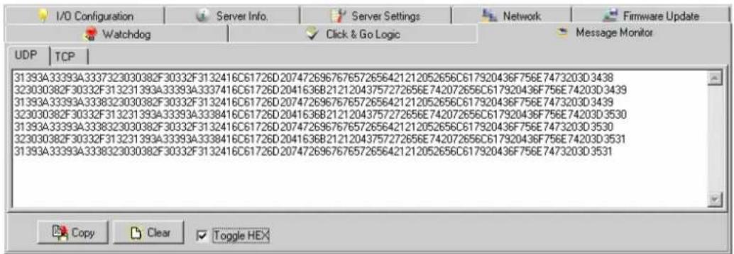 I/O Configuration Server Info. Server Settings Network Firmware Update Watchdog Click & Go Logic Message Monitor UDP | TCP | 31393A33393A3337323030382F30332F3132416C61726D2074726967676572656421212052656C617920436F756E7473203D3438 323030382F30332F313231393A33393A3337416C61726D2041636B21212043757272656E742072656C617920436F756E74203D3439 31393A33393A3338323030382F30332F3132416C61726D2074726967676572656421212052656C617920436F756E7473203D3439 323030382F30332F313231393A33393A3338416C61726D2041636B21212043757272656E742072656C617920436F756E74203D3530 31393A33393A3338323030382F30332F3132416C61726D2074726967676572656421212052656C617920436F756E747320 0D 35:0 323030382F 30332F 31 Copy Clear Toggle HEX