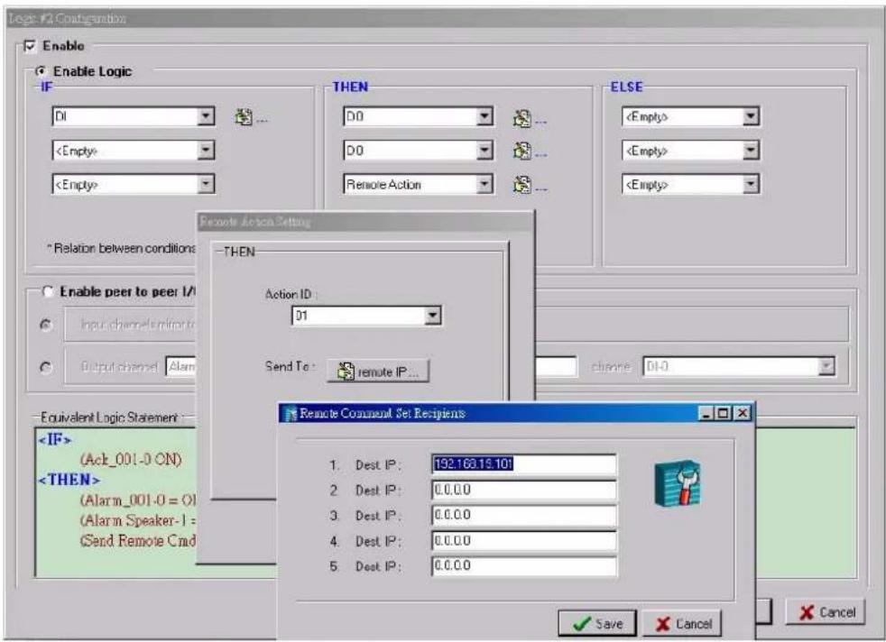 Logic #2 Configuration Enable Enable Logic IF DI ... THEN DO ... DO Remote Action ELSE "Relation between conditions" Enable peer to peer I/ Input channel Refine to Output channel Alarm Send To: remote IP... CHANGE DI-0 Equivalent Logic Statement : (Act_001-0 ON) (Alarm_001-0 = 0) (Alarm Speaker-1 = Send Remote Cmd Remote Alaska Setting THEN Action ID : 01 Send To: remote IP... Remote Comment Set Recipients 1. Dest IP: 192.163.15.101 2. Dest IP: 0.0.0.0 3. Dest IP: 0.0.0.0 4. Dest IP: 0.0.0.0 5. Dest IP: 0.0.0.0 Save Cancel Cancel