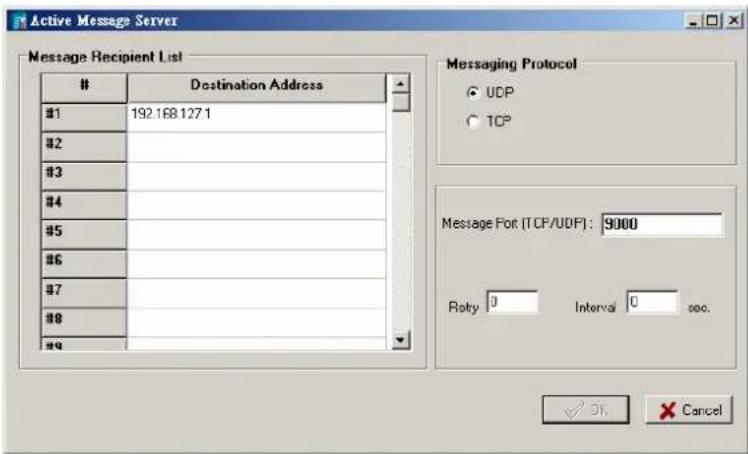 Active Message Server Message Recipient List Destination Address #1 192.168.127.1 #2 #3 #4 #5 #6 #7 #8 # Messaging Protocol ○ UDP ○ TCP Message Fort (TCP/UDP): 9000 Roty 0 Interval 0 sec. OK Cancel