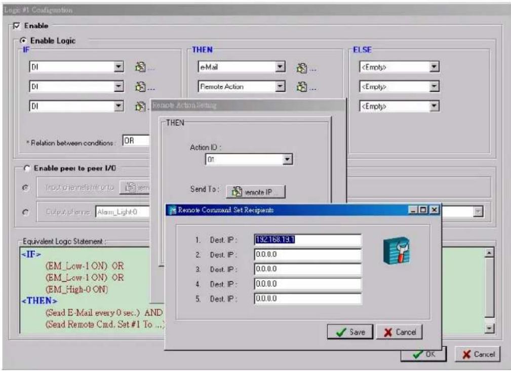 Logic #1 Configuration Enable Enable Logic IF DI ... DI ... DI THEN eMail ... Remote Action ... ELSE * Relation between conditions: OR Enable peer to peer I/O Input channels/arrow to Output points: Alarm_Light-0 Equivalent Logic Statement: (EM_Low-1 ON) OR (EM_Low-1 ON) OR (EM_High-0 ON) (Sead E-Mail every 0 sec.) AND (Sead Remote Cmd. Set #1 To ...) THEN Action ID : 01 Send To: remote IP Remote Command Set Recipients 1. Dest. IP : 192.168.13. 2. Dest. IP : 0.0.0.0 3. Dest. IP : 0.0.0.0 4. Dest. IP : 0.0.0.0 5. Dest. IP : 0.0.0.0 ✓ Save ✗ Cancel ✓ OK ✗ Cancel