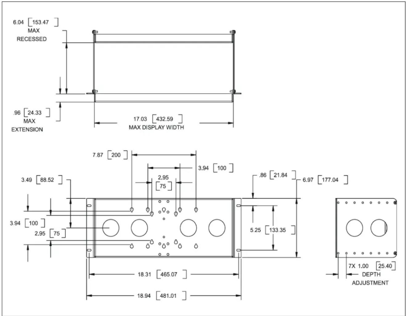 6.04 [153.47] MAX RECESSED .96 [24.33] MAX EXTENSION 17.03 [432.59] MAX DISPLAY WIDTH 7.87 [200] 3.49 [88.52] 2.95 [75] 3.94 [100] 2.95 [75] 3.94 [100] 18.31 [465.07] 18.94 [481.01] 3.94 [100] 2.95 [75] 5.25 [133.35] 3.94 [100] 2.95 [75] 6.97 [177.04] 7X 1.00 [25.40] DEPTH ADJUSTMENT