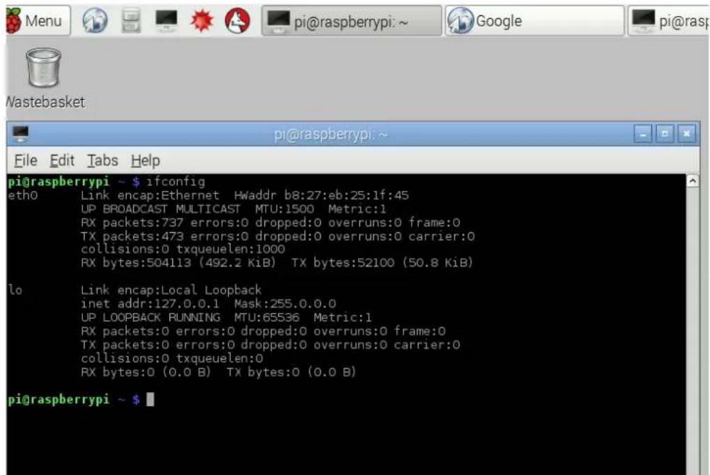 pi@raspberrypi ~ $ 1fconfig eth0 Link encap:Ethernet Hwaddr b8:27:eb:25:1f:45 UP BROADCAST MULTICAST MTU:1500 Metric:1 RX packets:737 errors:0 dropped:0 overruns:0 frame:0 TX packets:473 errors:0 dropped:0 overruns:0 carrier:0 collisions:0 txqueuelen:1000 RX bytes:504113 (492.2 KiB) TX bytes:52100 (50.8 KiB) lo Link encap:Local Loopback inet addr:127.0.0.1 Mask:255.0.0.0 UP LOOPBACK RUNNING MTU:65536 Metric:1 RX packets:0 errors:0 dropped:0 overruns:0 frame:0 TX packets:0 errors:0 dropped:0 overruns:0 carrier:0 collisions:0 txqueuelen:0 RX bytes:0 (0.0 B) TX bytes:0 (0.0 B) pi@raspberrypi ~ $