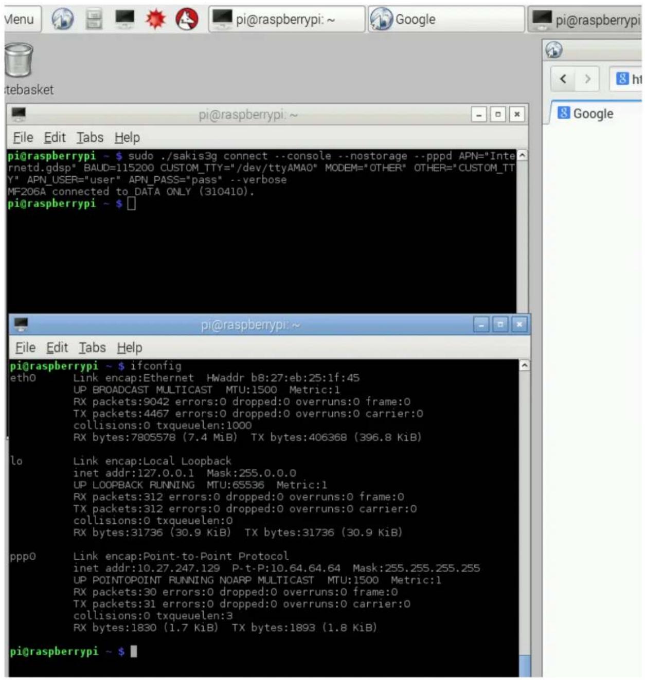 pi@raspberrypi ~ $ sudo ./sakis3g connect --console --nostorage --pppd APN="Internetd.gdsp" BAUD=115200 CUSTOM_TTY="/dev/ttyAMAO" MODEM="OTHER" OTHER="CUSTOM_TTY" APN_USER="user" APN_PASS="pass" --verbose MF206A connected to DATA ONLY (310410). pi@raspberrypi ~ $ □ pi@raspberrypi ~ $ ifconfig etho Link encap:Ethernet HWaddr b8:27:eb:25:1f:45 UP BROADCAST MULTICAST MTU:1500 Metric:1 RX packets:9042 errors:0 dropped:0 overruns:0 frame:0 TX packets:4467 errors:0 dropped:0 overruns:0 carrier:0 collisions:0 txqueuelen:1000 RX bytes:7805578 (7.4 MiB) TX bytes:406368 (396.8 KiB) lo Link encap:Local Loopback inet addr:127.0.0.1 Mask:255.0.0.0 UP LOOPBACK RUNNING MTU:65536 Metric:1 RX packets:312 errors:0 dropped:0 overruns:0 frame:0 TX packets:312 errors:0 dropped:0 overruns:0 carrier:0 collisions:0 txqueuelen:0 RX bytes:31736 (30.9 KiB) TX bytes:31736 (30.9 KiB) ppp0 Link encap:Point-to-Point Protocol inet addr:10.27.247.129 P-t-P:10.64.64.64 Mask:255.255.255.255 UP POINTPOINT RUNNING NOARP MULTICAST MTU:1500 Metric:1 RX packets:30 errors:0 dropped:0 overruns:0 frame:0 TX packets:31 errors:0 dropped:0 overruns:0 carrier:0 collisions:0 txqueuelen:3 RX bytes:1830 (1.7 KiB) TX bytes:1893 (1.8 KiB) pi@raspberrypi ~ $