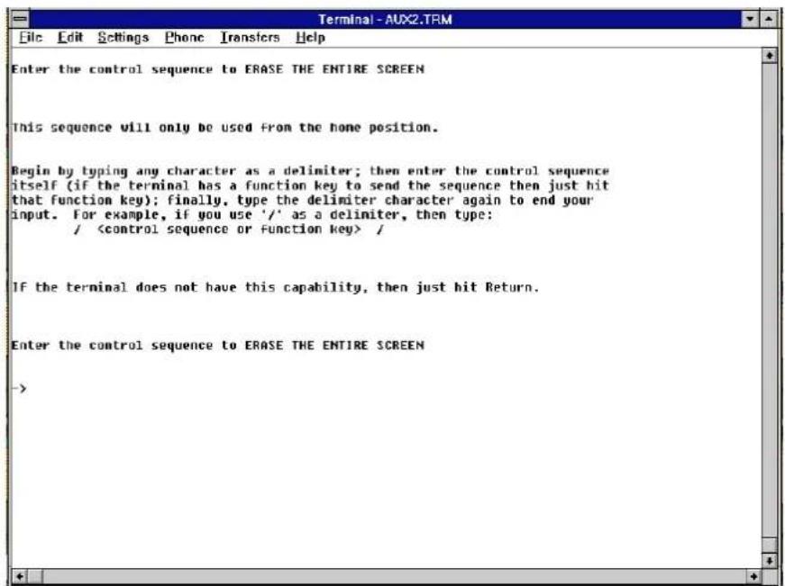 Terminal-AUX2.TRM File Edit Settings Phone Transfers Help Enter the control sequence to ERASE THE ENTIRE SCREEN This sequence will only be used from the home position. Begin by typing any character as a delimiter; then enter the control sequence itself (if the terminal has a function key to send the sequence then just hit that function key); finally, type the delimiter character again to end your input. For example, if you use '/' as a delimiter, then type: / / If the terminal does not have this capability, then just hit Return. Enter the control sequence to ERASE THE ENTIRE SCREEN ->