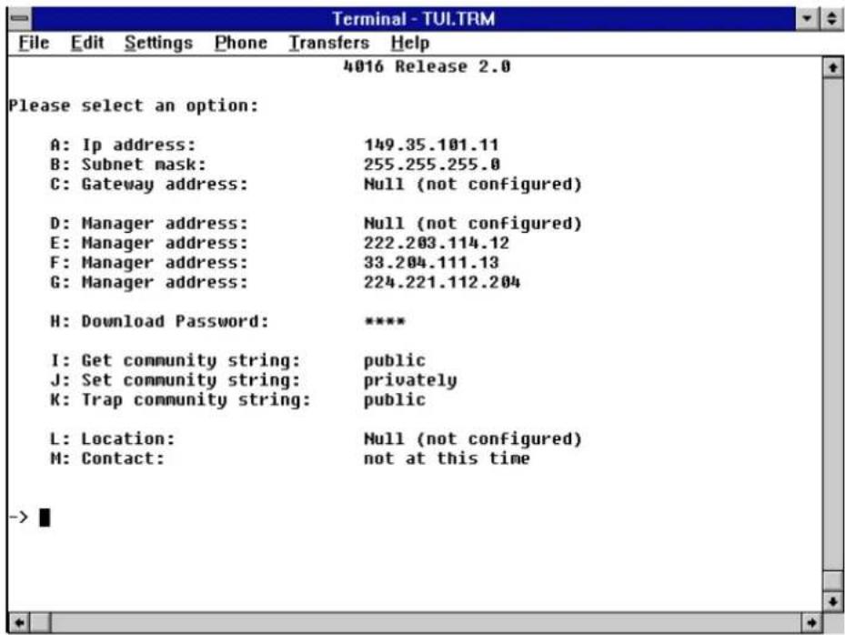 Terminal - TUI.TRM File Edit Settings Phone Transfers Help 4016 Release 2.0 Please select an option: A: Ip address: 149.35.101.11 B: Subnet mask: 255.255.255.0 C: Gateway address: Null (not configured) D: Manager address: Null (not configured) E: Manager address: 222.203.114.12 F: Manager address: 33.204.111.13 G: Manager address: 224.221.112.204 H: Download Password: ***** I: Get community string: public J: Set community string: privately K: Trap community string: public L: Location: Null (not configured) M: Contact: not at this time ->