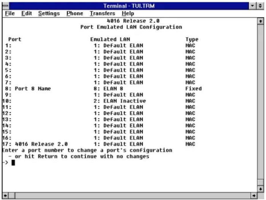 Terminal - TUI.TRM File Edit Settings Phone Transfers Help 4016 Release 2.0 Port Emulated LAN Configuration Port Emulated LAN Type 1: 1: Default ELAN MAC 2: 1: Default ELAN MAC 3: 1: Default ELAN MAC 4: 1: Default ELAN MAC 5: 1: Default ELAN MAC 6: 1: Default ELAN MAC 7: 1: Default ELAN MAC 8: Port 8 Name 8: ELAN 8 Fixed 9: 1: Default ELAN MAC 10: 2: ELAN Inactive MAC 11: 1: Default ELAN MAC 12: 1: Default ELAN MAC 13: 1: Default ELAN MAC 14: 1: Default ELAN MAC 15: 1: Default ELAN MAC 16: 1: Default ELAN MAC 17: 4016 Release 2.0 1: Default ELAN MAC Enter a port number to change a port's configuration - or hit Return to continue with no changes ->