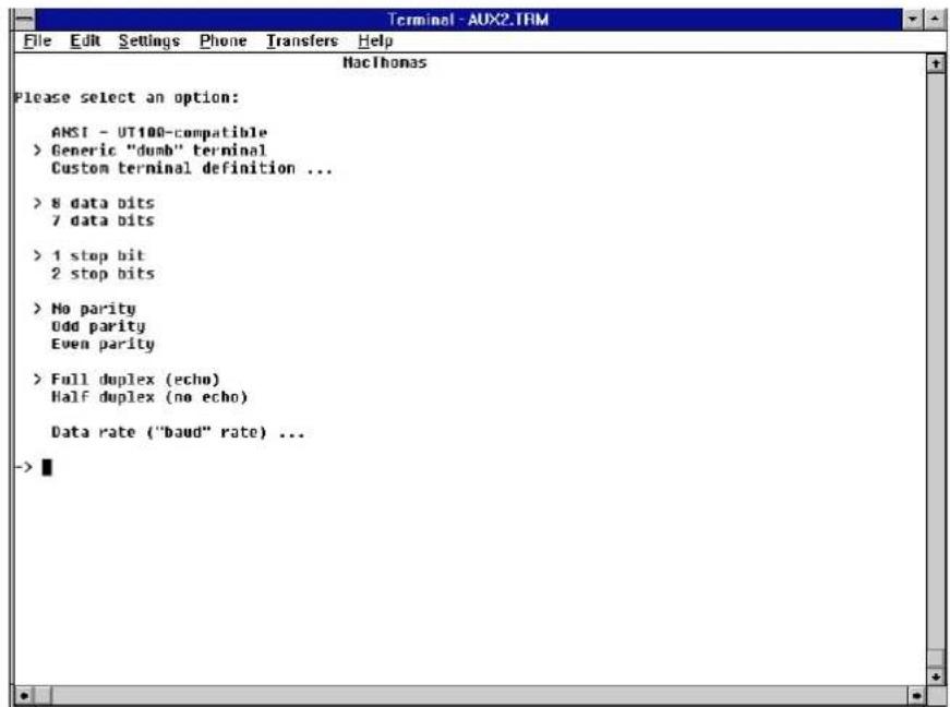 Terminal - AUX2.TRM File Edit Settings Phone Transfers Help NacThomas Please select an option: ANSI - UT100-compatible > Generic "dumb" terminal Custom terminal definition ... > 8 data bits 7 data bits > 1 stop bit 2 stop bits > No parity Odd parity Even parity > Full duplex (echo) Half duplex (no echo) Data rate ("baud" rate) ... ->