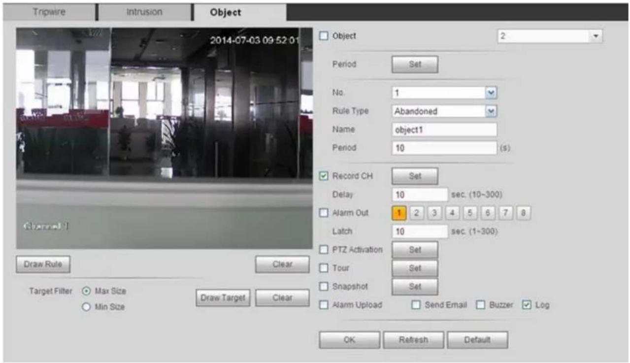 Tripwire Intrusion Object 2014-07-03 09:52:01 Object 2 Period Set No. 1 Rule Type Abandoned Name object1 Period 10 (s) Record CH Set Delay 10 sec. (10~300) Alarm Out 1 2 3 4 5 6 7 8 Latch 10 sec. (1~300) PTZ Activation Set Tour Set Snapshot Set Alarm Upload Send Email Buzzer Log OK Refresh Default Draw Rule Clear Target Filter Max Size Min Size Draw Target Clear