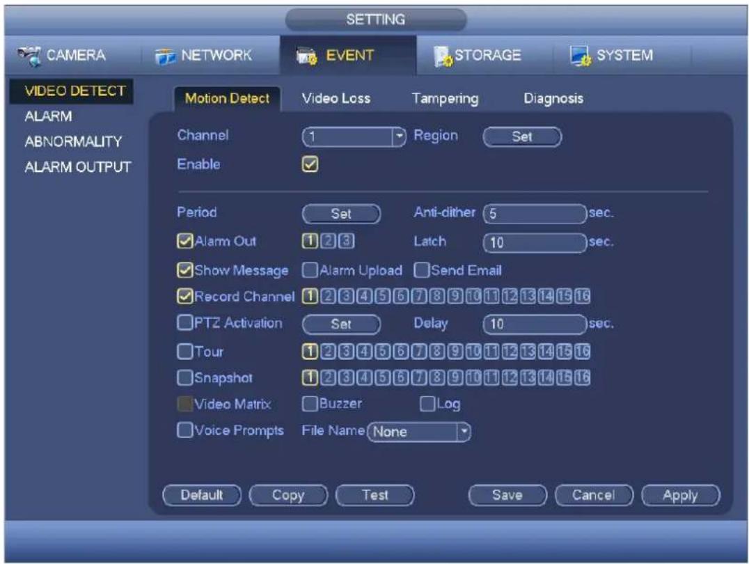 SETTING CAMERA NETWORK EVENT STORAGE SYSTEM VIDEO DETECT ALARM ABNORMALITY ALARM OUTPUT Motion Detect Video Loss Tampering Diagnosis Channel 1 Region Set Enable Period Set Anti-dither 5 sec. ✓ Alarm Out 1 2 3 Latch 10 sec. ✓ Show Message ✓ Alarm Upload ✓ Send Email ✓ Record Channel 1 2 3 4 5 6 7 8 9 10 11 12 13 14 15 16 ✓ PTZ Activation Set Delay 10 sec. ✓ Tour 1 2 3 4 5 6 7 8 9 10 11 12 13 14 15 16 ✓ Snapshot 1 2 3 4 5 6 7 8 9 10 11 12 13 14 15 16 ✓ Video Matrix ✓ Buzzer ✓ Log ✓ Voice Prompts File Name None Default Copy Test Save Cancel Apply