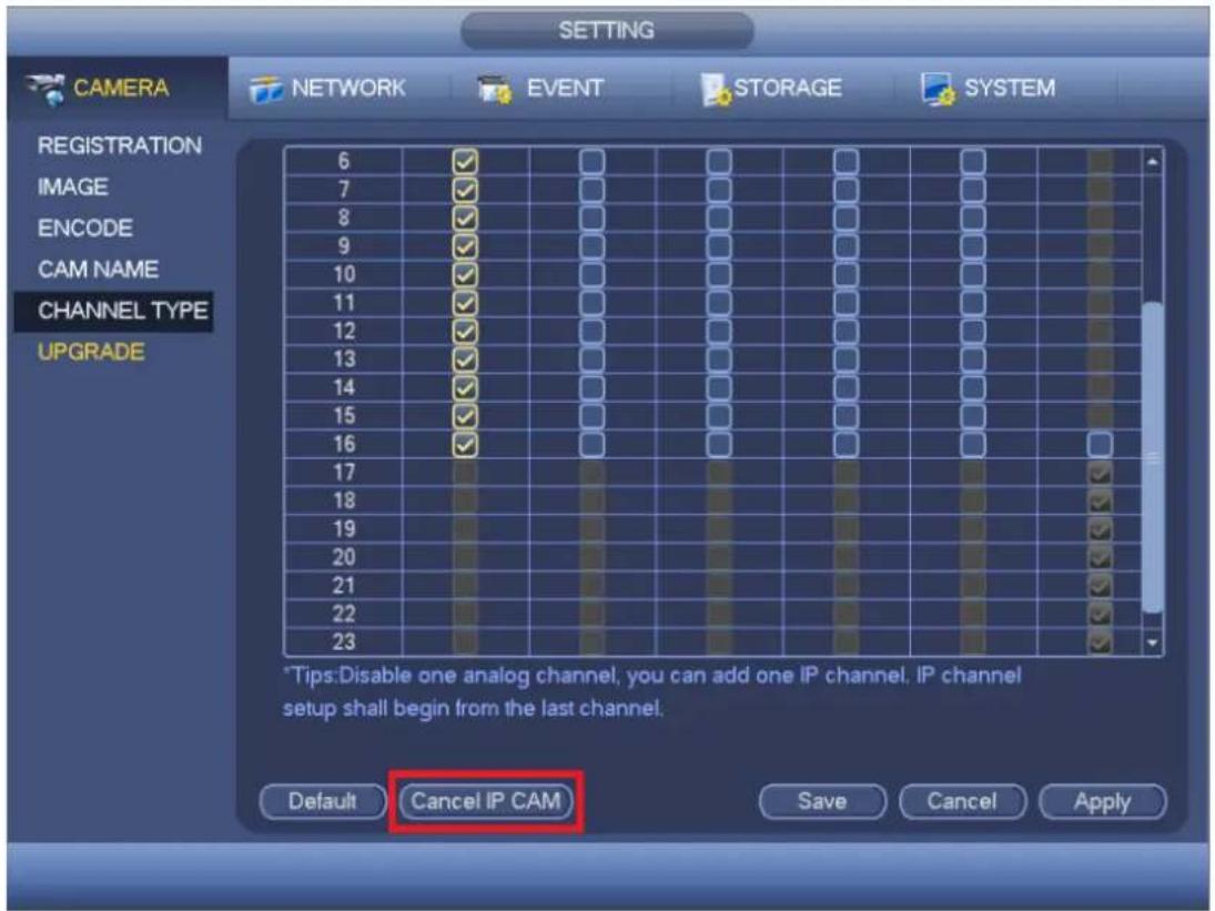 SETTING CAMERA NETWORK EVENT STORAGE SYSTEM REGISTRATION 6 ✓ 7 ✓ 8 ✓ 9 ✓ 10 ✓ 11 ✓ 12 ✓ 13 ✓ 14 ✓ 15 ✓ 16 ✓ 17 ✓ 18 ✓ 19 ✓ 20 ✓ 21 ✓ 22 ✓ 23 ✓ CHANNEL TYPE UPGRADE *Tips:Disable one analog channel, you can add one IP channel. IP channel setup shall begin from the last channel. Default Cancel IP CAM Save Cancel Apply