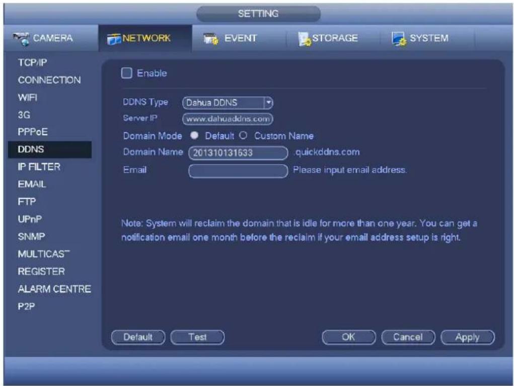 SETTING CAMERA NETWORK EVENT STORAGE SYSTEM TCP/IP CONNECTION WiFi 3G PPPoE DDNS IP FILTER EMAIL FTP UPnP SNMP MULTICAS™ REGISTER ALARM CENTRE P2P Enable DDNS Type Dahua DDNS Server IP www.dahuaddns.com Domain Mode Default Custom Name Domain Name 201310131633 quickddns.com Email Please input email address. Note: System will reclaim the domain that is idle for more than one year. You can get a notification email one month before the reclaim if your email address setup is right. Default Test OK Cancel Apply
