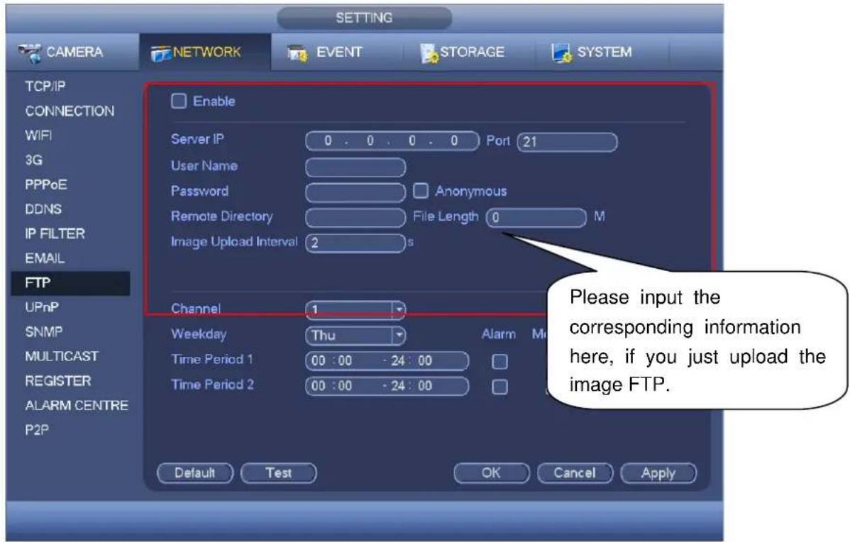 SETTING CAMERA NETWORK EVENT STORAGE SYSTEM TCP/IP CONNECTION WiFi 3G PPPoE DDNS IP FILTER EMAIL FTP UPnP SNMP MULTICAST REGISTER ALARM CENTRE P2P Enable Server IP 0 . 0 . 0 . 0 Port 21 User Name Password Anonymous Remote Directory File Length 0 M Image Upload Interval 2 s Channel 1 Weekday Thu Alarm Me Time Period 1 00 : 00 - 24 : 00 Time Period 2 00 : 00 - 24 : 00 Default Test OK Cancel Apply Please input the corresponding information here, if you just upload the image FTP.