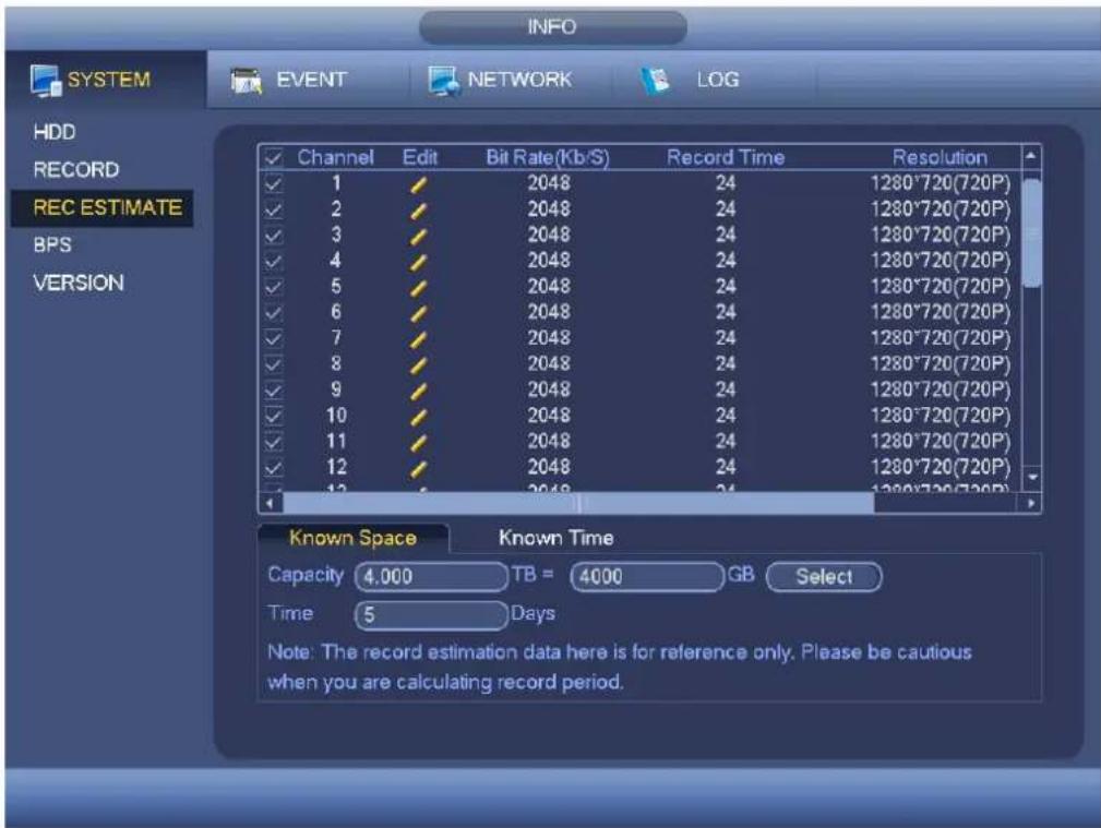 INFO SYSTEM EVENT NETWORK LOG HDD RECORD REC ESTIMATE BPS VERSION ✓ Channel Edit Bit Rate (Kb/S) Record Time Resolution ✓ 1 ✓ 2048 24 1280*720(720P) ✓ 2 ✓ 2048 24 1280*720(720P) ✓ 3 ✓ 2048 24 1280*720(720P) ✓ 4 ✓ 2048 24 1280*720(720P) ✓ 5 ✓ 2048 24 1280*720(720P) ✓ 6 ✓ 2048 24 1280*720(720P) ✓ 7 ✓ 2048 24 1280*720(720P) ✓ 8 ✓ 2048 24 1280*720(720P) ✓ 9 ✓ 2048 24 1280*720(720P) ✓ 10 ✓ 2048 24 1280*720(720P) ✓ 11 ✓ 2048 24 1280*720(720P) ✓ 12 ✓ 2048 24 1280*720(720P) ✓ 13 ✓ 2048 24 1280*720(720P) Known Space Known Time Capacity TB = 4000 GB Select Time 5 Days Note: The record estimation data here is for reference only. Please be cautious when you are calculating record period.