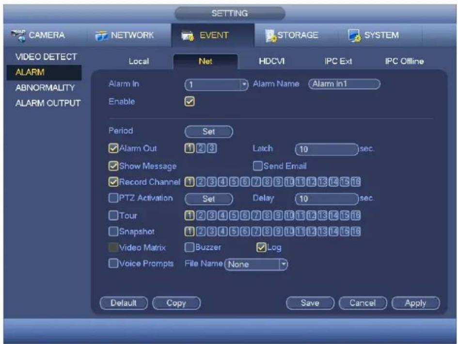 SETTING CAMERA NETWORK EVENT STORAGE SYSTEM VIDEO DETECT Local Net HDCVI IPC Ext IPC Offline ALARM Alarm In 1 Alarm Name Alarm In1 Enable ✓ Period Set ✓ Alarm Out 1 2 3 Latch 10 sec. ✓ Show Message Send Email ✓ Record Channel 1 2 3 4 5 6 7 8 9 10 11 12 13 14 15 16 PTZ Activation Set Delay 10 sec. Tour 1 2 3 4 5 6 7 8 9 10 11 12 13 14 15 16 Snapshot 1 2 3 4 5 6 7 8 9 10 11 12 13 14 15 16 Video Matrix Buzzer ✓ Log Voice Prompts File Name None Default Copy Save Cancel Apply