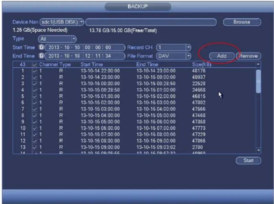 BACKUP Device Nan sdc1(USB DISK) Browse 1.26 GB(Space Needed) 13.78 GB/15.00 GB(Free/Total) Type All Start Time 2013 - 10 - 10 00 : 00 : 00 Record CH 1 End Time 2013 - 10 - 18 12 : 11 : 34 File Format DAV Add Remove 43 Channel Type Start Time End Time Size(KB) 1 ✓ 1 R 13-10-14 22:00:00 13-10-14 23:00:00 48176 2 ✓ 1 R 13-10-14 23:00:00 13-10-15 00:00:00 48037 3 ✓ 1 R 13-10-15 00:00:00 13-10-15 00:28:50 22528 4 ✓ 1 R 13-10-15 00:28:50 13-10-15 01:00:00 24668 5 ✓ 1 R 13-10-15 01:00:00 13-10-15 02:00:00 46815 6 ✓ 1 R 13-10-15 02:00:00 13-10-15 03:00:00 47802 7 ✓ 1 R 13-10-15 03:00:00 13-10-15 04:00:00 47566 8 ✓ 1 R 13-10-15 04:00:00 13-10-15 05:00:00 47468 9 ✓ 1 R 13-10-15 05:00:00 13-10-15 06:00:00 47358 10 ✓ 1 R 13-10-15 06:00:00 13-10-15 07:00:00 47773 11 ✓ 1 R 13-10-15 07:00:00 13-10-15 08:00:00 47229 12 ✓ 1 R 13-10-15 08:00:00 13-10-15 09:00:00 47865 13 ✓ 1 R 13-10-15 09:00:00 13-10-15 09:32:22 2780 Start