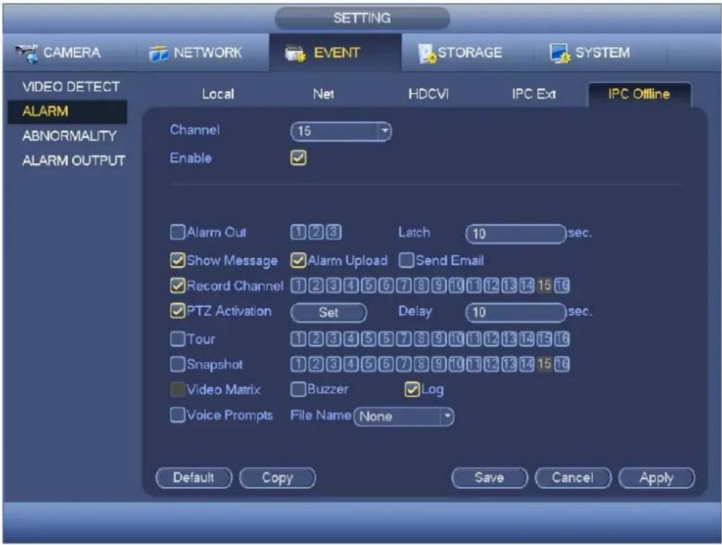 SETTING CAMERA NETWORK EVENT STORAGE SYSTEM VIDEO DETECT ALARM ABNORMALITY ALARM OUTPUT Local Net HDCVI IPC Ext IPC Offline Channel 15 Enable ✓ ✓ Alarm Out 1 2 3 Latch 10 sec. ✓ Show Message ✓ Alarm Upload ✓ Send Email ✓ Record Channel 1 2 3 4 5 6 7 8 9 10 11 12 13 14 15 16 ✓ PTZ Activation Set Delay 10 sec. ✓ Tour 1 2 3 4 5 6 7 8 9 10 11 12 13 14 15 16 ✓ Snapshot 1 2 3 4 5 6 7 8 9 10 11 12 13 14 15 16 ✓ Video Matrix ✓ Buzzer ✓ Log ✓ Voice Prompts File Name None Default Copy Save Cancel Apply