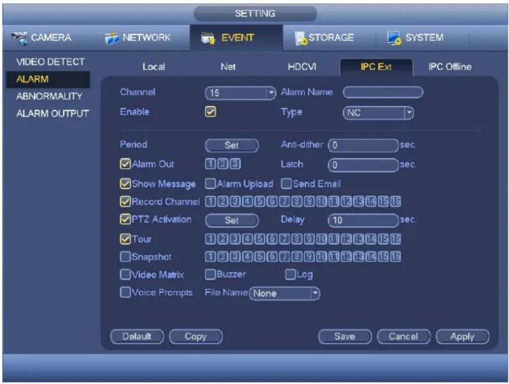 CAMERA NETWORK EVENT STORAGE SYSTEM VIDEO DETECT ALARM ABNORMALITY ALARM OUTPUT Local Net HDCVI IPC Ext IPC Offline Channel 15 Alarm Name Enable ✓ Type NC Period Set Anti-dither 0 sec. ✓ Alarm Out 1 2 3 Latch 0 sec. ✓ Show Message ✓ Alarm Upload Send Email ✓ Record Channel 1 2 3 4 5 6 7 8 9 10 11 12 13 14 15 16 ✓ PTZ Activation Set Delay 10 sec. ✓ Tour 1 2 3 4 5 6 7 8 9 10 11 12 13 14 15 16 ✓ Snapshot 1 2 3 4 5 6 7 8 9 10 11 12 13 14 15 16 ✓ Video Matrix ✓ Buzzer Log ✓ Voice Prompts File Name None Default Copy Save Cancel Apply