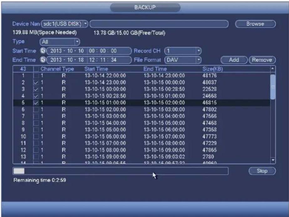 BACKUP Device Nan sdc1(USB DISK) Browse 139.88 MB(Space Needed) 13.78 GB/15.00 GB(Free/Total) Type All Start Time 2013 - 10 - 10 00 : 00 : 00 Record CH 1 End Time 2013 - 10 - 18 12 : 11 : 34 File Format DAV Add Remove 43 Channel Type Start Time End Time Size(KB) 1 1 R 13-10-14 22:00:00 13-10-14 23:00:00 48176 2 ✓ 1 R 13-10-14 23:00:00 13-10-15 00:00:00 48037 3 ✓ 1 R 13-10-15 00:00:00 13-10-15 00:28:50 22528 4 ✓ 1 R 13-10-15 00:28:50 13-10-15 01:00:00 24668 5 ✓ 1 R 13-10-15 01:00:00 13-10-15 02:00:00 46815 6 1 R 13-10-15 02:00:00 13-10-15 03:00:00 47802 7 1 R 13-10-15 03:00:00 13-10-15 04:00:00 47566 8 1 R 13-10-15 04:00:00 13-10-15 05:00:00 47468 9 1 R 13-10-15 05:00:00 13-10-15 06:00:00 47358 10 1 R 13-10-15 06:00:00 13-10-15 07:00:00 47773 11 1 R 13-10-15 07:00:00 13-10-15 08:00:00 47229 12 1 R 13-10-15 08:00:00 13-10-15 09:00:00 47865 13 1 R 13-10-15 09:00:00 13-10-15 09:32:278 14 1 R 13-10-15 09:55:56 13-10-15 09:57:22 49969 Stop Remaining time 0:2:59