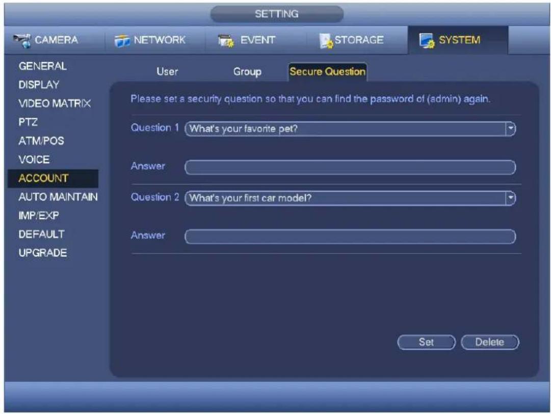 SETTING CAMERA NETWORK EVENT STORAGE SYSTEM GENERAL DISPLAY VIDEO MATRIX PTZ ATM/POS VOICE ACCOUNT AUTO MAINTAIN IMP/EXP DEFAULT UPGRADE User Group Secure Question Please set a security question so that you can find the password of (admin) again. Question 1 What's your favorite pet? Answer Question 2 What's your first car model? Answer Set Delete
