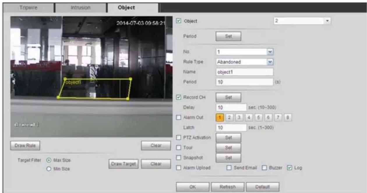 Tripwire Intrusion Object 2014-07-03 09:58:21 Object 2 Period Set No. 1 Rule Type Abandoned Name object1 Period 10 (s) Record CH Set Delay 10 sec. (10~300) Alarm Out 1 2 3 4 5 6 7 8 Latch 10 sec. (1~300) PTZ Activation Set Tour Set Snapshot Set Alarm Upload Send Email Buzzer Log OK Refresh Default Draw Rule Clear Target Filter Max Size Min Size Draw Target Clear