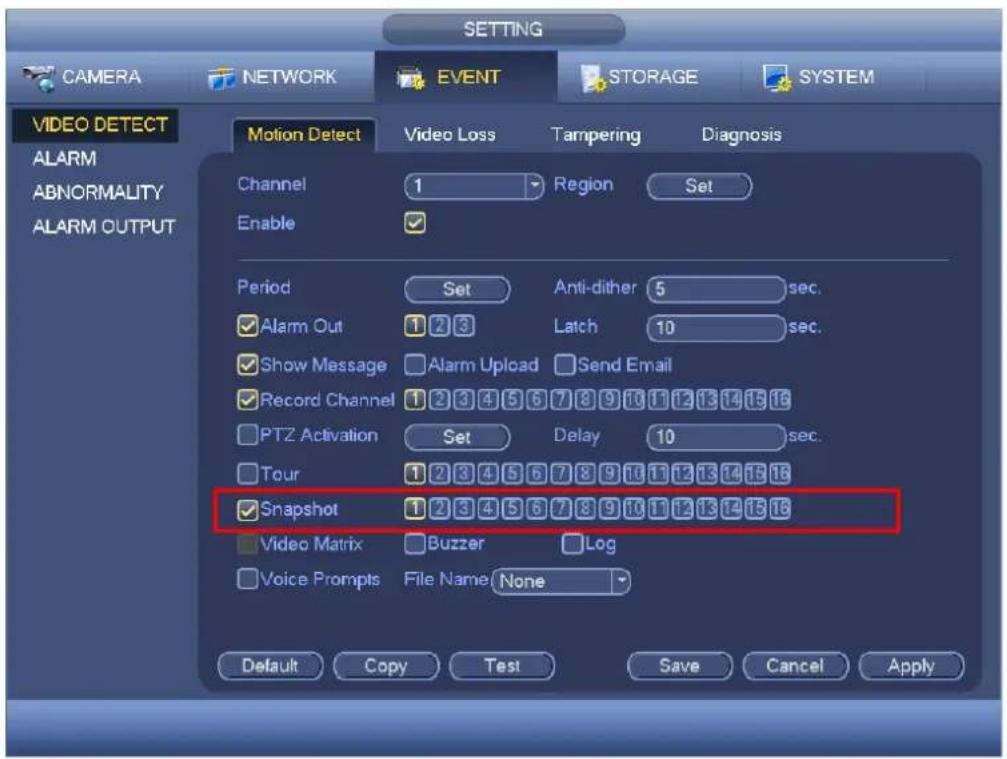 SETTING CAMERA NETWORK EVENT STORAGE SYSTEM VIDEO DETECT ALARM ABNORMALITY ALARM OUTPUT Motion Detect Video Loss Tampering Diagnosis Channel 1 Region Set Enable Period Set Anti-dither 5 sec. ✓ Alarm Out 1 2 3 Latch 10 sec. ✓ Show Message ✓ Alarm Upload ✓ Send Email ✓ Record Channel 1 2 3 4 5 6 7 8 9 10 11 12 13 14 15 16 ✓ PTZ Activation Set Delay 10 sec. ✓ Tour 1 2 3 4 5 6 7 8 9 10 11 12 13 14 15 16 ✓ Snapshot 1 2 3 4 5 6 7 8 9 10 11 12 13 14 15 16 ✓ Video Matrix ✓ Buzzer ✓ Log ✓ Voice Prompts File Name None Default Copy Test Save Cancel Apply