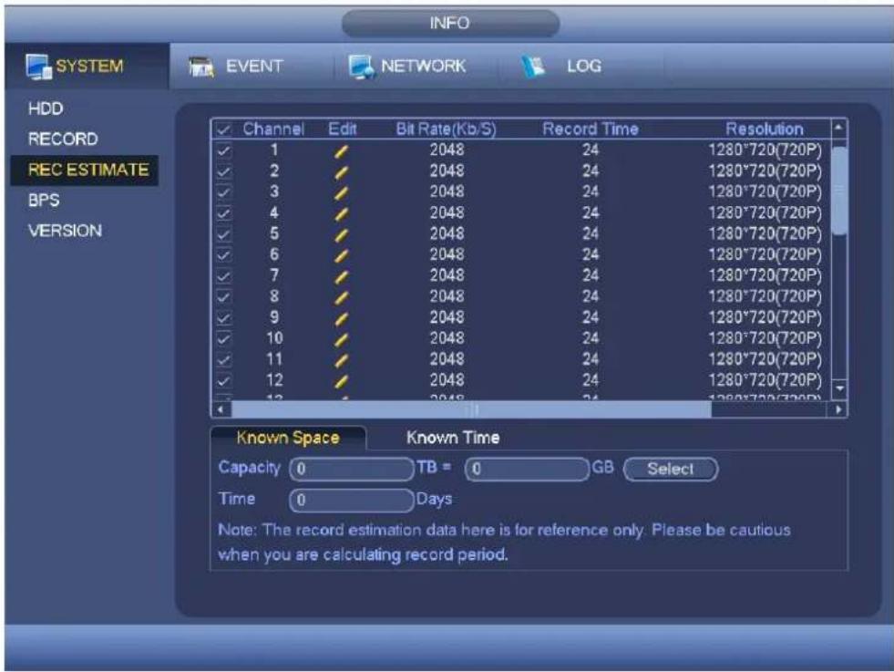INFO SYSTEM EVENT NETWORK LOG HDD RECORD REC ESTIMATE BPS VERSION ✓ Channel Edit Bit Rate(Kb/S) Record Time Resolution ✓ 1 ✓ 2048 24 1280*720(720P) ✓ 2 ✓ 2048 24 1280*720(720P) ✓ 3 ✓ 2048 24 1280*720(720P) ✓ 4 ✓ 2048 24 1280*720(720P) ✓ 5 ✓ 2048 24 1280*720(720P) ✓ 6 ✓ 2048 24 1280*720(720P) ✓ 7 ✓ 2048 24 1280*720(720P) ✓ 8 ✓ 2048 24 1280*720(720P) ✓ 9 ✓ 2048 24 1280*720(720P) ✓ 10 ✓ 2048 24 1280*720(720P) ✓ 11 ✓ 2048 24 1280*720(720P) ✓ 12 ✓ 2048 24 1280*720(720P) ✓ 13 ✓ 2048 24 1280*720(720P) Known Space Known Time Capacity TB = GB Select Time Days Note: The record estimation data here is for reference only. Please be cautious when you are calculating record period.