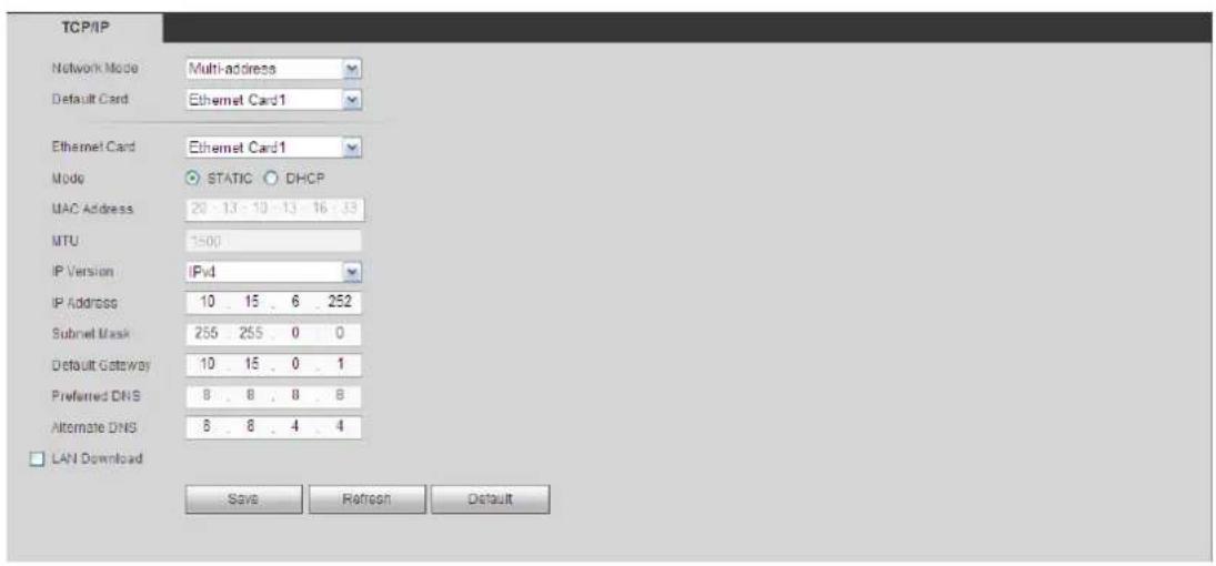 TCP/IP Network Mode Multi-address Default Card Ethernet Card1 Ethernet Card Ethernet Card1 Mode STATIC DHCP MAC Address 20 - 13 - 10 - 13 - 16 - 33 MTU 1500 IP Version IPv IP Address 10 15 6 252 Subnet Mask 255 255 0 0 Default Gateway 10 15 0 1 Preferred DNS 8 8 8 8 Alternate DNS 8 8 4 4 LAN Download Save Refresh Default