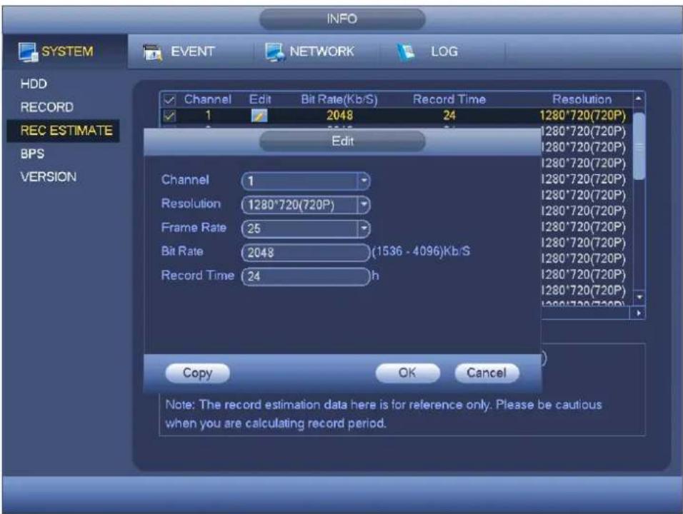 INFO SYSTEM EVENT NETWORK LOG HDD RECORD REC ESTIMATE BPS VERSION Channel Edit Bit Rate(Kb/S) Record Time Resolution 1 2048 24 1280*720(720P) Edit Channel 1 Resolution 1280*720(720P) Frame Rate 25 Bit Rate 2048 (1536 - 4096)Kb/S Record Time 24 h Copy OK Cancel Note: The record estimation data here is for reference only. Please be cautious when you are calculating record period.