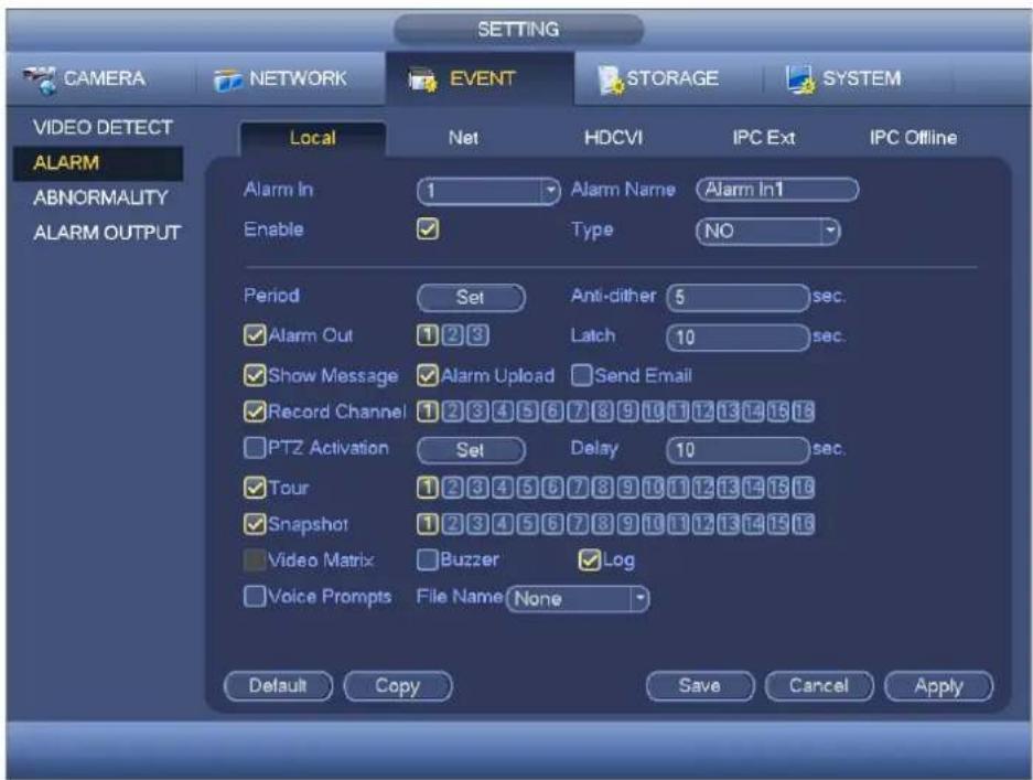 CAMERA NETWORK EVENT STORAGE SYSTEM VIDEO DETECT ALARM ABNORMALITY ALARM OUTPUT Local Net HDCVI IPC Ext IPC Offline Alarm In 1 Alarm Name Alarm In1 Enable ✓ Type NO Period Set Anti-dither 5 sec. ✓ Alarm Out 1 2 3 Latch 10 sec. ✓ Show Message ✓ Alarm Upload Send Email ✓ Record Channel 1 2 3 4 5 6 7 8 9 10 11 12 13 14 15 16 PTZ Activation Set Delay 10 sec. ✓ Tour 1 2 3 4 5 6 7 8 9 10 11 12 13 14 15 16 ✓ Snapshot 1 2 3 4 5 6 7 8 9 10 11 12 13 14 15 16 Video Matrix ✓ Buzzer ✓ Log ✓ Voice Prompts File Name None Default Copy Save Cancel Apply