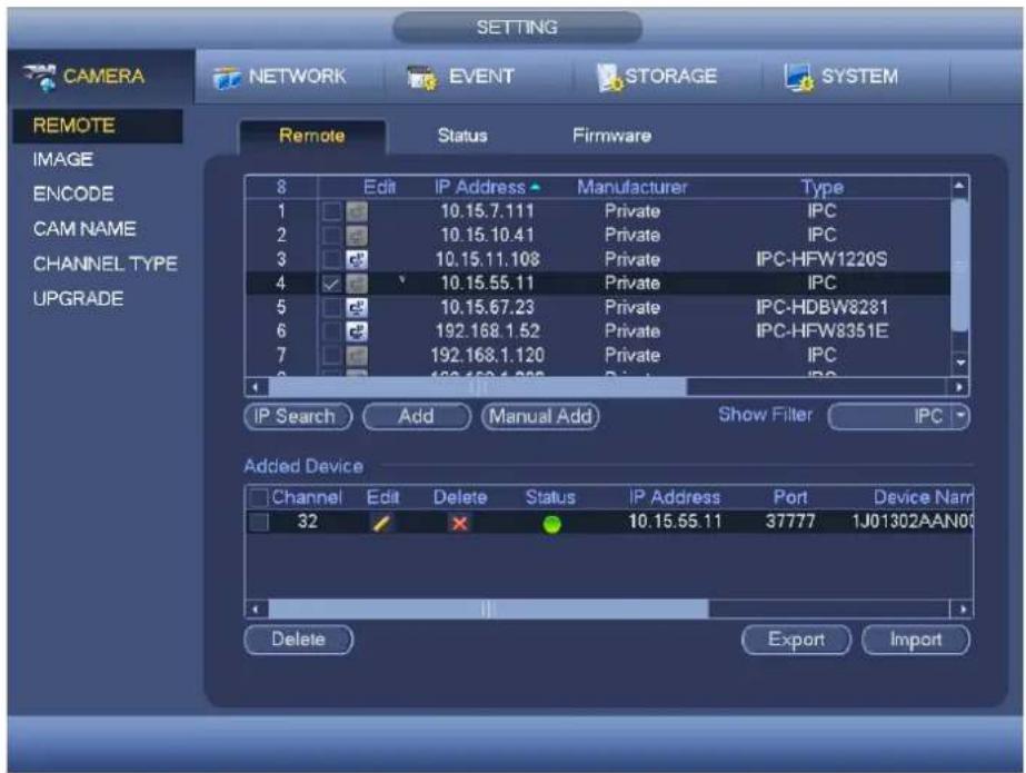 CAMERA NETWORK EVENT STORAGE SYSTEM REMOTE Image ENCODE CAM NAME CHANNEL TYPE UPGRADE Remote Status Firmware 8 Edit IP Address Manufacturer Type 1 10.15.7.111 Private IPC 2 10.15.10.41 Private IPC 3 10.15.11.108 Private IPC-HFW1220S 4 10.15.55.11 Private IPC 5 10.15.67.23 Private IPC-HDBW8231 6 192.168.1.52 Private IPC-HFW8351E 7 192.168.1.120 Private IPC 8 IP Search Add Manual Add Show Filter IPC Added Device Channel Edit Delete Status IP Address Port Device Name 32 X 10.15.55.11 37777 1J01302AAN00 Delete Export Import