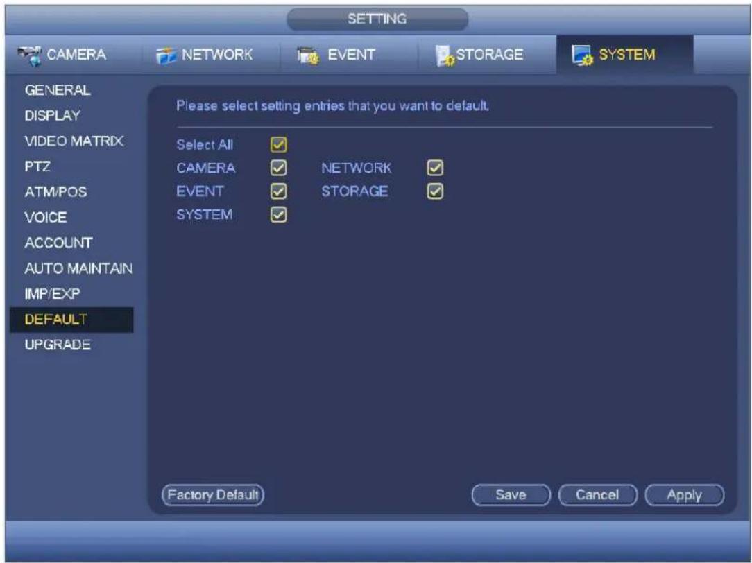 SETTING CAMERA NETWORK EVENT STORAGE SYSTEM GENERAL DISPLAY VIDEO MATRIX PTZ ATM/POS VOICE ACCOUNT AUTO MAINTAIN IMP/EXP DEFAULT UPGRADE Please select setting entries that you want to default. Select All ✓ CAMERA ✓ NETWORK ✓ EVENT ✓ STORAGE ✓ SYSTEM ✓ Factory Default Save Cancel Apply