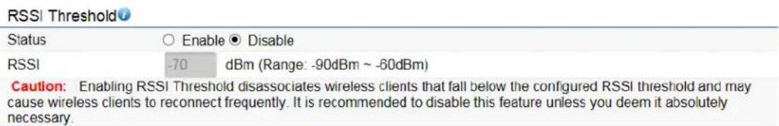 RSSI Threshold Status ○ Enable ● Disable RSSI -70 dBm (Range: -90dBm ~ -60dBm) Caution: Enabling RSSI Threshold disassociates wireless clients that fall below the configured RSSI threshold and may cause wireless clients to reconnect frequently. It is recommended to disable this feature unless you deem it absolutely necessary.