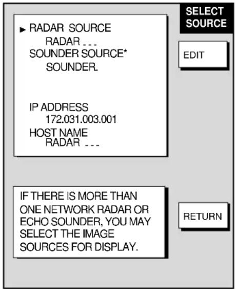 ▶ RADAR SOURCE RADAR ... SOUNDER SOURCE* SOUNDER. IP ADDRESS 172.031.003.001 HOST NAME RADAR ... SELECT SOURCE EDIT IF THERE IS MORE THAN ONE NETWORK RADAR OR ECHO SOUNDER, YOU MAY SELECT THE IMAGE SOURCES FOR DISPLAY. RETURN