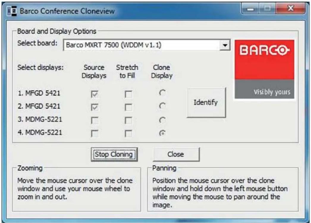 Barco Conference Cloneview Board and Display Options Select board: Barco MXRT 7500 (WDDM v1.1) Select displays: Source Displays Stretch to Fill Clone Display 1. MFGD 5421 ✓ □ ○ 2. MFGD 5421 ✓ □ ○ 3. MDMG-5221 □ □ ○ 4. MDMG-5221 □ □ ○ Identify Stop Cloning Close Zooming Move the mouse cursor over the clone window and use your mouse wheel to zoom in and out. Panning Position the mouse cursor over the clone window and hold down the left mouse button while moving the mouse to pan around the image.