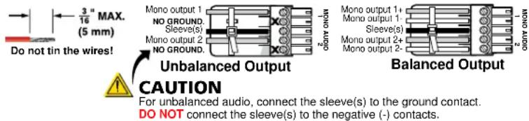3" MAX. (5 mm) Do not tin the wires! Mono output 1 NO GROUND. Sleeve(s) Mono output 2 NO GROUND. Mono output 1+ Mono output 1- Sleeve(s) Mono output 2+ Mono output 2- Mono output 2- Unbalanced Output Caution For unbalanced audio, connect the sleeve(s) to the ground contact. DO NOT connect the sleeve(s) to the negative (-) contacts. Balanced Output