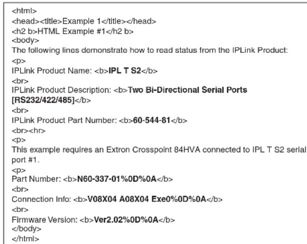 Example 1 HTML Example #1 The following lines demonstrate how to read status from the IPLink Product: IPLink Product Name: IPL T S2 IPLink Product Description: Two Bi-Directional Serial Ports [RS232/422/485] IPLink Product Part Number: 60-544-81 This example requires an Extron Crosspoint 84HVA connected to IPL T S2 serial port #1. Part Number: N60-337-01%0D%0A Connection Info: V08X04 A08X04 Exe0%0D%0A Firmware Version: Ver2.02%0D%0A
