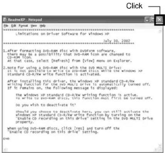 Click ReadmeXP - Netepad File Edit Format View Help Limitations on Driver Software for Windows XP July 30, 2002 1. After formatting DVD-RAM disc with DVDForm software, there may be a possibility that DVD-RAM Icon are changed to CD-RAM ICON. At that case, select [refresh] from [view] menu on Explorer. 2. Note for using a DVD-RAM disc with the DVD MULTI Drive: it is not possible to write to DVD-RAM discs while the windows XP standard CD-R/KW write function is activated. After installing this driver, the windows XP standard CD-R/KW writing Function for the DVD MULTI drive is automatically turned off. if it remains on, the following message is displayed: The windows XP standard CD-R/KW writing function is active. to write to DVD-RAM discs, this function must first be turned off. Do you wish to deactivate it? should you choose to deactivate here, you can still activate the windows XP standard CD-R/KW write function by turning on the "Enable CD recording on this drive" setting in the DVD MULTI drive property. When using DVD-RAM discs, click [yes] and turn off the "Enable CD recording on this drive" setting. END