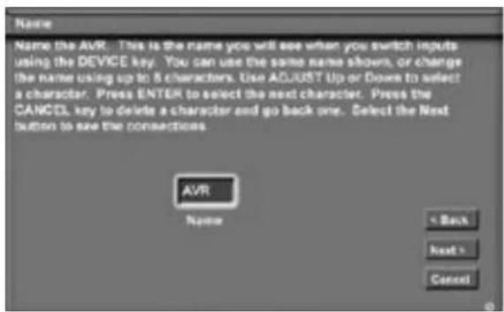 Name Name the AVR. This is the name you will see when you switch inputs using the DEVICE key. You can use the same name shown, or change the name using up to 5 characters. Use ADJUST Up or Down to select a character. Press ENTER to select the next character. Press the CANCEL key to delete a character and go back one. Select the Next button to see the connections. AVR Name < Back Next > Cancel
