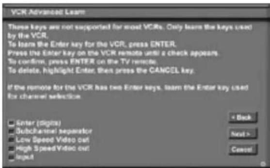 VCR Advanced Learn These keys are not supported for most VCRs. Only learn the keys used by the VCR. To learn the Enter key for the VCR, press ENTER. Press the Enter key on the VCR remote until a check appears. To confirm, press ENTER on the TV remote. To delete, highlight Enter, then press the CANCEL key. If the remote for the VCR has two Enter keys, learn the Enter key used for channel selection. Enter (digits) Subchannel separator Low Speed Video out High Speed Video out Input + Back Next > Cancel