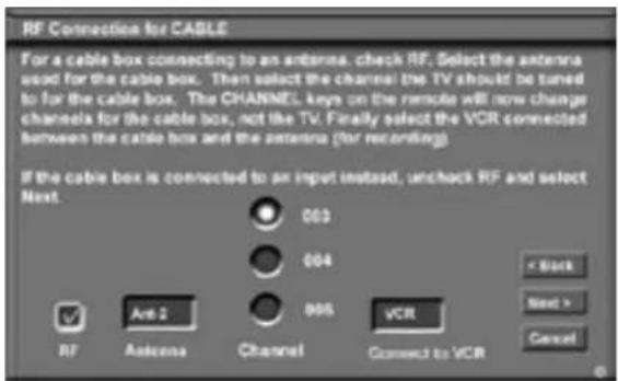 RF Connection for CABLE For a cable box connecting to an antenna, check RF. Select the antenna used for the cable box. Then select the channel the TV should be tuned to for the cable box. The CHANNEL keys on the remote will now change channels for the cable box, not the TV. Finally select the VCR connected between the cable box and the antenna (for recording) If the cable box is connected to an input instead, uncheck RF and select Next. 002 004 006 RF Antenna Channel VCR Connect to VCR < Back Next > Cancel