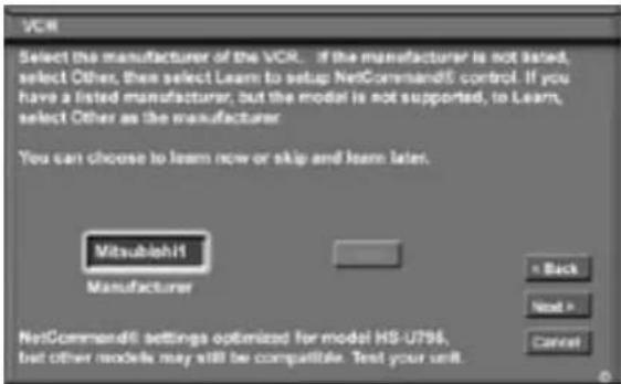 VCR Select the manufacturer of the VCR... If the manufacturer is not listed, select Other, then select Learn to setup NetCommand6: control. If you have a listed manufacturer, but the model is not supported, to Learn, select Other as the manufacturer. You can choose to learn now or skip and learn later. Mitsubishi Manufacturer ← Back Next > Cancel