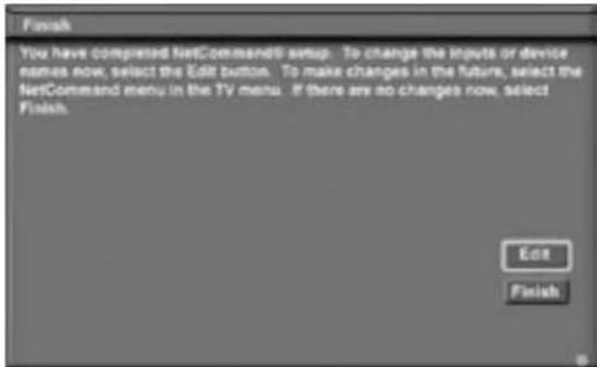 Finish You have compared NetCommand0 setup. To change the inputs or device names now, select the Edit button. To make changes in the future, select the NetCommand menu in the TV menu. If there are no changes now, select Finish. Edit Finish