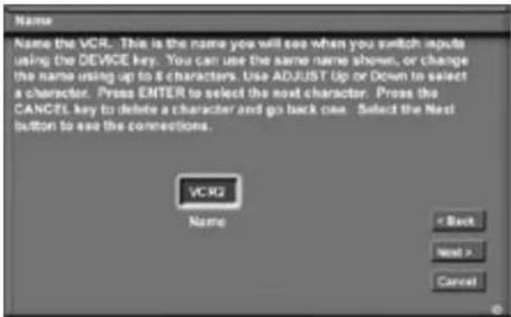 Name Name the VCR. This is the name you will see when you switch inputs using the DEVICE key. You can use the same name shown, or change the name using up to 8 characters. Use ADJUST Up or Down to select a character. Press ENTER to select the next character. Press the CANCEL key to delete a character and go back close. Select the Next button to see the connections. VCR2 Name < Back Next > Cancel