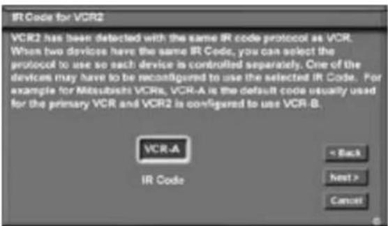 IR Code for VCR2 VCR2 has been detected with the same IR code protocol as VCR. When two devices have the same IR Code, you can select the protocol to use so each device is controlled separately. One of the devices may have to be reconfigured to use the selected IR Code. For example for Mitsubishi VCRs, VCR-A is the default code usually used for the primary VCR and VCR2 is configured to use VCR-B. VCR-A IR Code < Back Next > Cancel