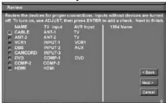 Review Review the devices for proper connections. Inputs without devices are turned off. To turn on, use ADJUST, then press ENTER to add a check. Next to finish. NAME TV Input AVR Input 1354 Name CABLE ANT-1 TV ANT-2 ANT-2 TV VCR1 INPUT-1 VCR1 DAS INPUT-2 AUX CAMCORD INPUT-3 DVD COMP-1 DVD COMP-2 COMP-2 HDMI HDMI * Back Next > Cancel