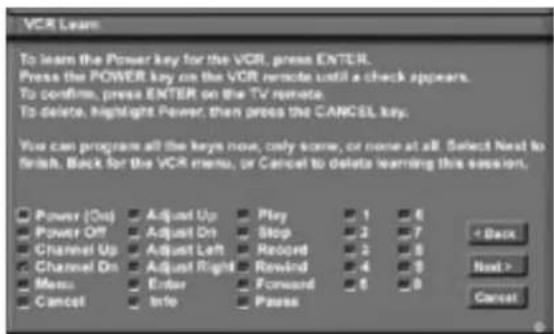 VCR Learn To learn the Power key for the VCR, press ENTER. Press the POWER key on the VCR remote until a check appears. To confirm, press ENTER on the TV remote. To delete, highlight Power, then press the CANCEL key. You can program all the keys now, only some, or none at all. Select Next to finish. Back for the VCR menu, or Cancel to delete learning this session. Power (On) Adjust Up Play 1 6 Power Off Adjust On Stop 2 7 Channel Up Adjust Left Record 2 8 Channel On Adjust Right Revind 4 9 Menu Enter Forward 5 6 Cancel Info Pass < Back Next > Cancel