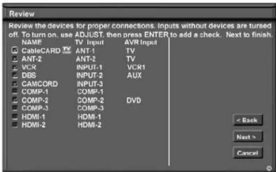 Review Review the devices for proper connections. Inputs without devices are turned off. To turn on, use ADJUST, then press ENTER to add a check. Next to finish. NAME TV Input AVR Input CableCARD ANT-1 TV ANT-2 ANT-2 TV VCR INPUT-1 VCR1 DBS INPUT-2 AUX CAMCORD INPUT-3 COMP-1 COMP-1 COMP-2 COMP-2 DVD COMP-3 COMP-3 HDMI-1 HDMI-1 HDMI-2 HDMI-2 < Back Next > Cancel