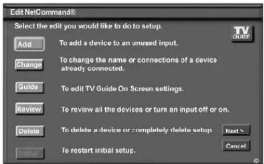 Edit NetCommand® Select the edit you would like to do to setup. Add To add a device to an unused input. Change To change the name or connections of a device already connected. Guide To edit TV Guide On Screen settings. Review To review all the devices or turn an input off or on. Delete To delete a device or completely delete setup Next > Restart initial setup. TV GUICE Cancel