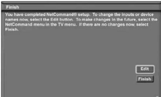Finish You have completed NetCommand® setup. To change the inputs or device names now, select the Edit button. To make changes in the future, select the NetCommand menu in the TV menu. If there are no changes now, select Finish. Edit Finish